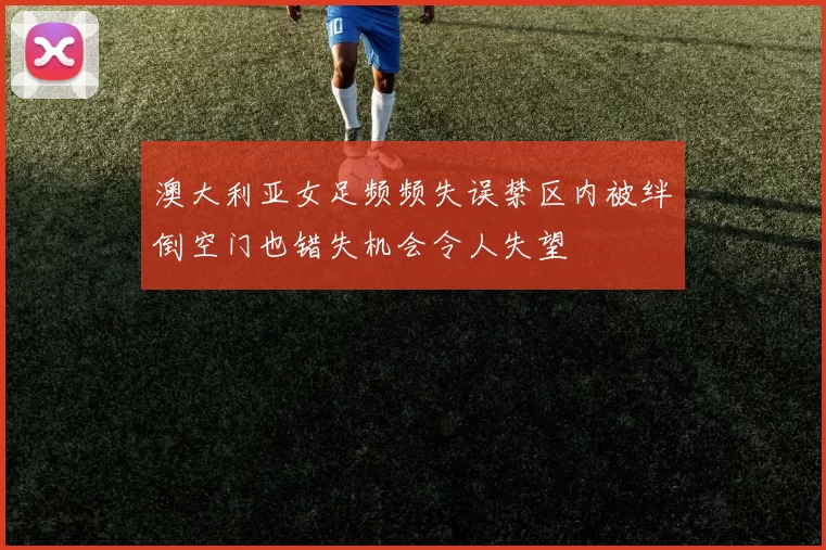 澳大利亚女足频频失误禁区内被绊倒空门也错失机会令人失望