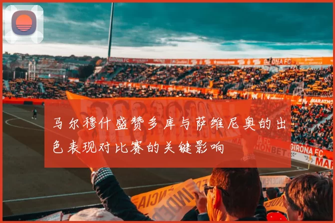 马尔穆什盛赞多库与萨维尼奥的出色表现对比赛的关键影响