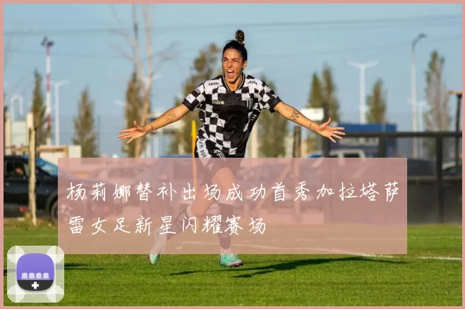 杨莉娜替补出场成功首秀加拉塔萨雷女足新星闪耀赛场