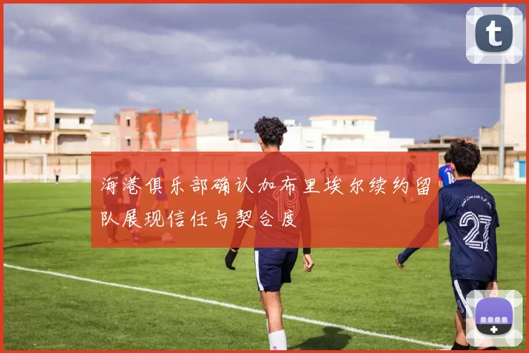 海港俱乐部确认加布里埃尔续约留队展现信任与契合度