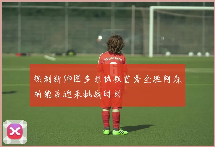 热刺新帅图多尔执教首秀全胜阿森纳能否迎来挑战时刻