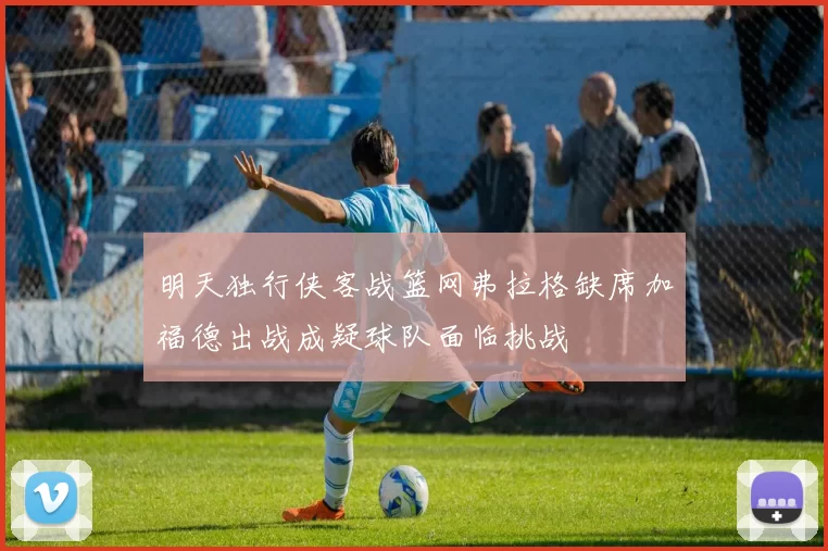 明天独行侠客战篮网弗拉格缺席加福德出战成疑球队面临挑战