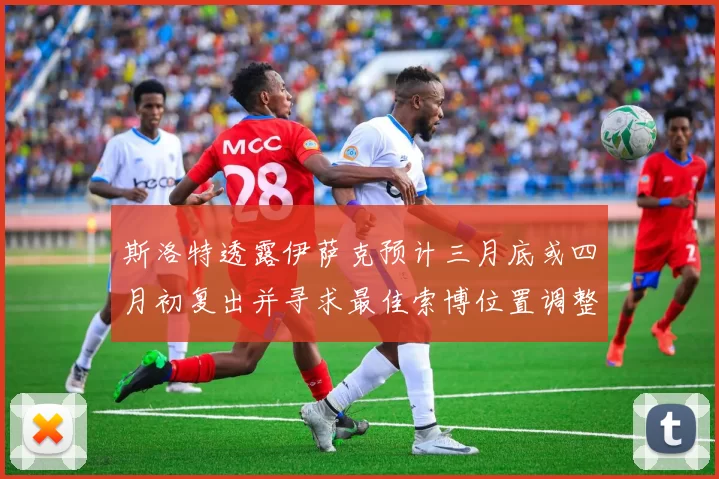 斯洛特透露伊萨克预计三月底或四月初复出并寻求最佳索博位置调整方案