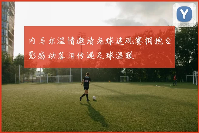 内马尔温情邀请老球迷观赛拥抱合影感动落泪传递足球温暖