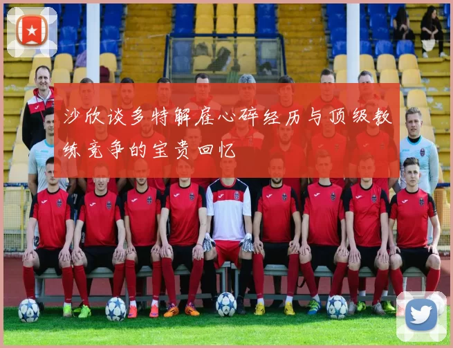 沙欣谈多特解雇心碎经历与顶级教练竞争的宝贵回忆