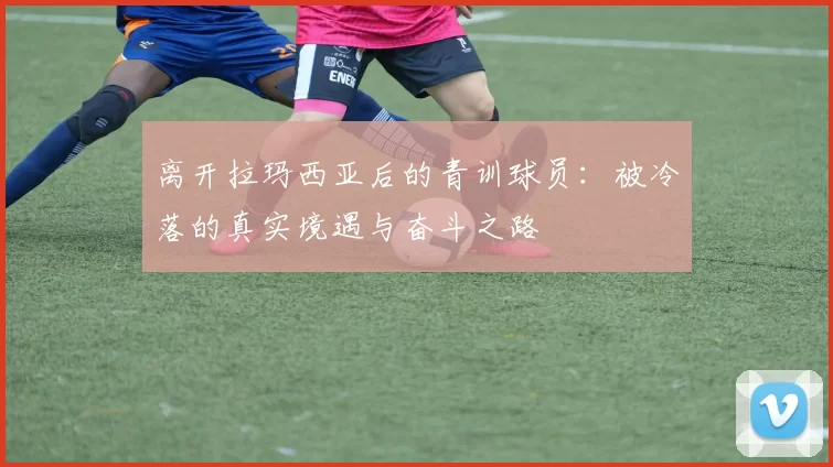 离开拉玛西亚后的青训球员：被冷落的真实境遇与奋斗之路