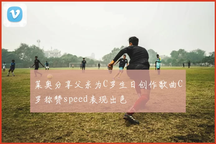 莱奥分享父亲为C罗生日创作歌曲C罗称赞speed表现出色