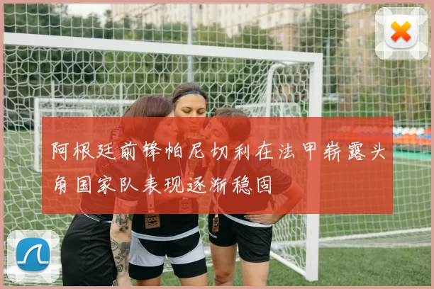 阿根廷前锋帕尼切利在法甲崭露头角国家队表现逐渐稳固