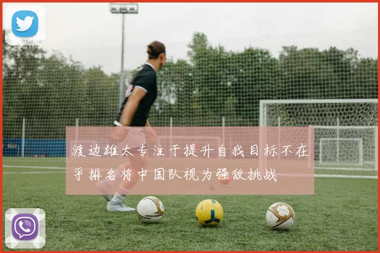 渡边雄太专注于提升自我目标不在乎排名将中国队视为强敌挑战