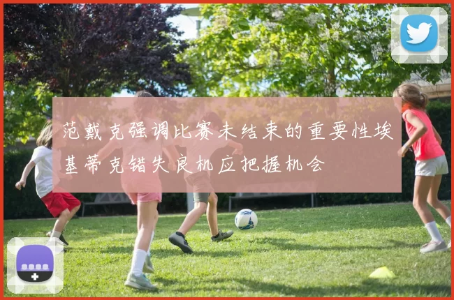 范戴克强调比赛未结束的重要性埃基蒂克错失良机应把握机会