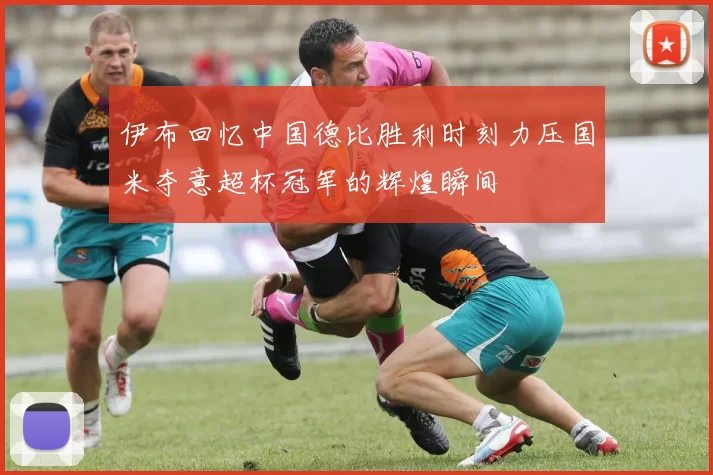 伊布回忆中国德比胜利时刻力压国米夺意超杯冠军的辉煌瞬间