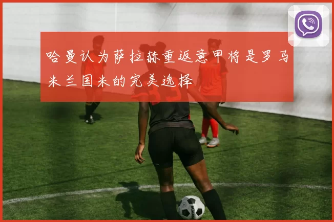 哈曼认为萨拉赫重返意甲将是罗马米兰国米的完美选择