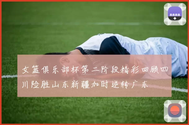 女篮俱乐部杯第二阶段精彩回顾四川险胜山东新疆加时逆转广东