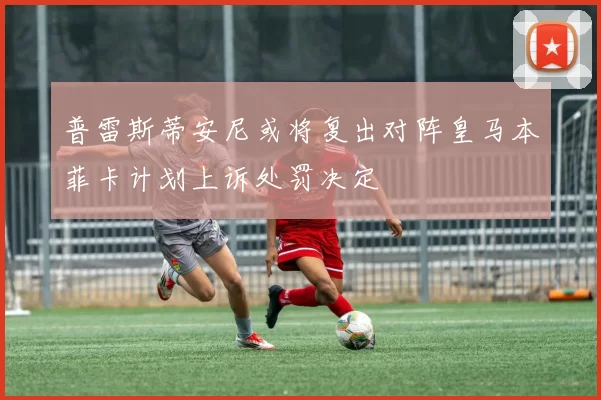 普雷斯蒂安尼或将复出对阵皇马本菲卡计划上诉处罚决定