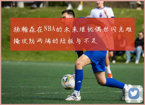 杨瀚森在NBA的未来堪忧偶尔闪光难掩攻防两端的短板与不足