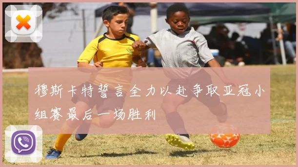 穆斯卡特誓言全力以赴争取亚冠小组赛最后一场胜利
