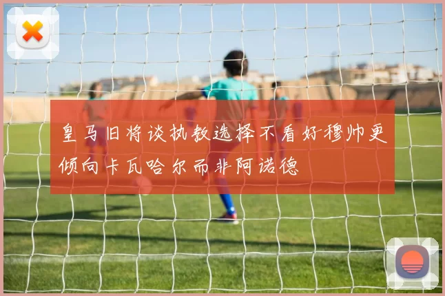 皇马旧将谈执教选择不看好穆帅更倾向卡瓦哈尔而非阿诺德