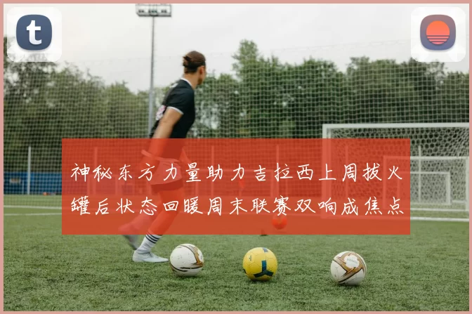 神秘东方力量助力吉拉西上周拔火罐后状态回暖周末联赛双响成焦点