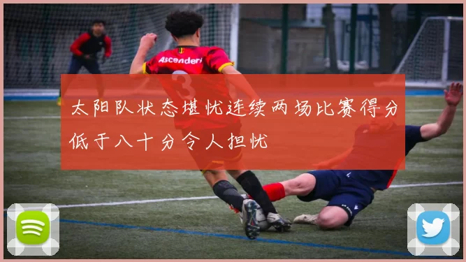 太阳队状态堪忧连续两场比赛得分低于八十分令人担忧