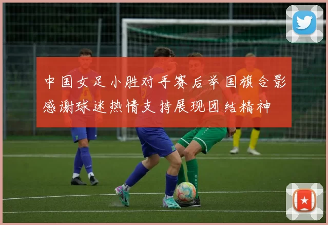 中国女足小胜对手赛后举国旗合影感谢球迷热情支持展现团结精神