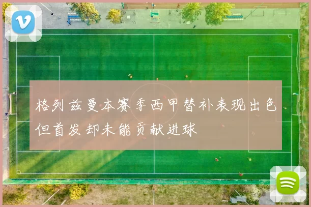 格列兹曼本赛季西甲替补表现出色但首发却未能贡献进球