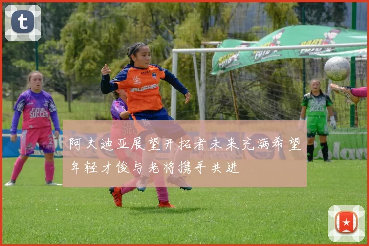 阿夫迪亚展望开拓者未来充满希望年轻才俊与老将携手共进