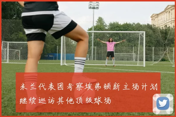 米兰代表团考察埃弗顿新主场计划继续巡访其他顶级球场