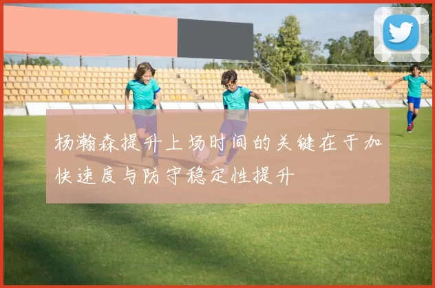 杨瀚森提升上场时间的关键在于加快速度与防守稳定性提升