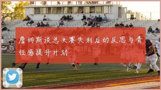 詹姆斯谈总决赛失利后的反思与责任感提升计划