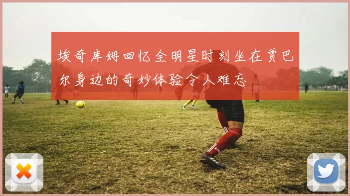 埃奇库姆回忆全明星时刻坐在贾巴尔身边的奇妙体验令人难忘
