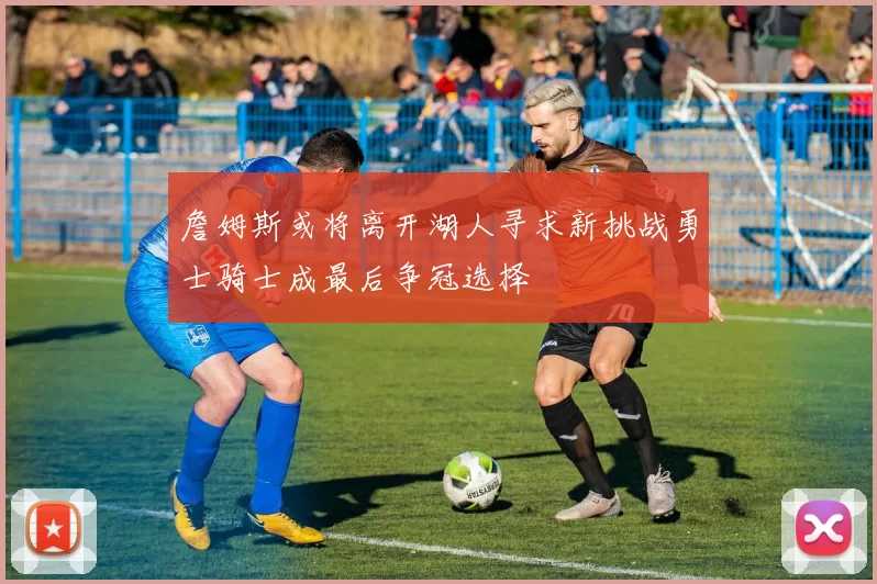 詹姆斯或将离开湖人寻求新挑战勇士骑士成最后争冠选择