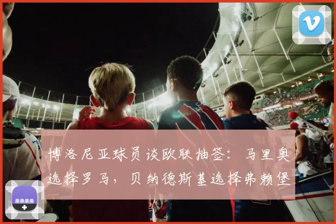 博洛尼亚球员谈欧联抽签：马里奥选择罗马，贝纳德斯基选择弗赖堡
