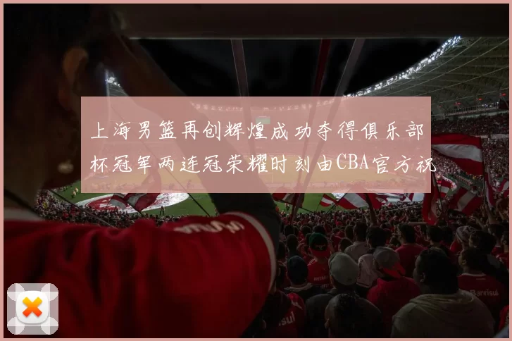 上海男篮再创辉煌成功夺得俱乐部杯冠军两连冠荣耀时刻由CBA官方祝贺